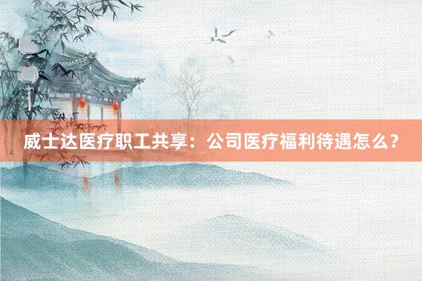 威士达医疗职工共享：公司医疗福利待遇怎么？